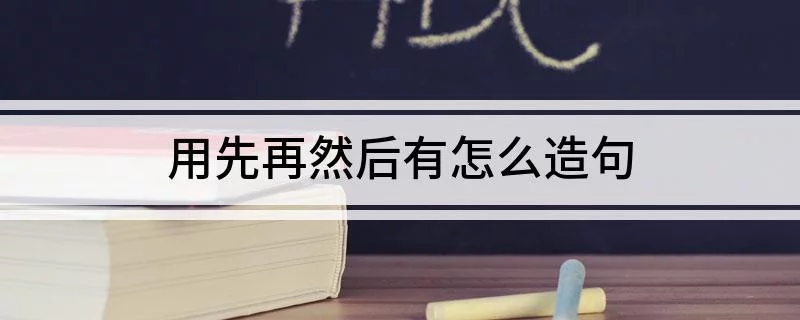 用先再然后造句用先再然后有怎么造句